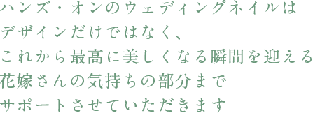 ハンズ・オンのウェディングネイルはデザインだけではなく、これから最高に美しくなる瞬間を迎える花嫁さんの気持ちの部分までサポートさせていただきます